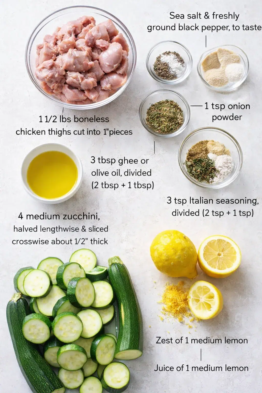 ingredients-placeholder.png Measured ingredients arranged for Lemon Garlic Chicken Zucchini Skillet: 1 1/2 lbs boneless chicken thighs, cut into 1" pieces, Sea salt and freshly ground black pepper, to taste, 1 teaspoon onion powder, 1 teaspoon garl